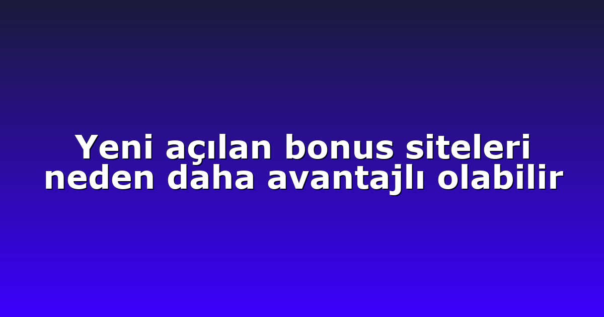 Yeni açılan bonus siteleri neden daha avantajlı olabilir